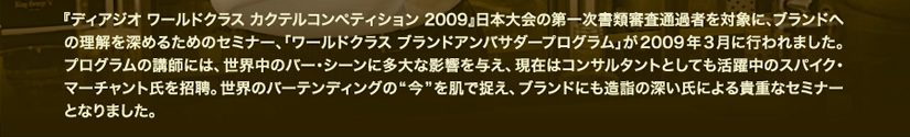 『ディアジオ ワールドクラス カクテルコンペティション 2009』日本大会の第一次書類審査通過者を対象に、ブランドへの理解を深めるためのセミナー、「ワールドクラス ブランドアンバサダープログラム」が2009年3月に行われました。プログラムの講師には、世界中のバー・シーンに多大な影響を与え、現在はコンサルタントとしても活躍中のスパイク・マーチャント氏を招聘。世界のバーテンディングの“今”を肌で捉え、ブランドにも造詣の深い氏による貴重なセミナーとなりました。