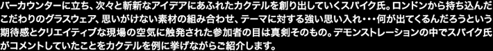 バーカウンターに立ち、次々と斬新なアイデアにあふれたカクテルを創り出していくスパイク氏。ロンドンから持ち込んだこだわりのグラスウェア、思いがけない素材の組み合わせ、テーマに対する強い思い入れ・・・何が出てくるんだろうという期待感とクリエイティブな現場の空気に触発された参加者の目は真剣そのもの。デモンストレーションの中でスパイク氏がコメントしていたことをカクテルを例に挙げながらご紹介します。