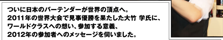 ついに日本のバーテンダーが世界の頂点へ。2011年の世界大会で見事優勝を果たした大竹 学氏に、ワールドクラスへの想い、参加する意義、2012年の参加者へのメッセージを伺いました。