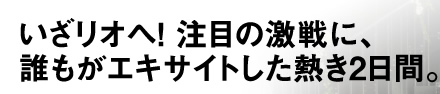 いざリオへ！ 注目の激戦に、誰もがエキサイトした熱き2日間。