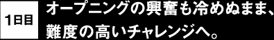 1日目 オープニングの興奮も冷めぬまま、難度の高いチャレンジへ。