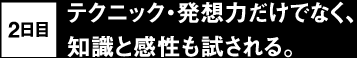 2日目 テクニック・発想力だけでなく、知識と感性も試される。