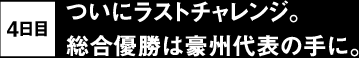 4日目 ついにラストチャレンジ。総合優勝は豪州代表の手に。