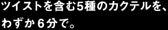 ツイストを含む5種のカクテルを、わずか6分で。