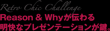 Retro Chic Challenge Reason ＆ Whyが伝わる明快なプレゼンテーションが鍵。