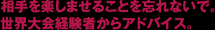 相手を楽しませることを忘れないで。世界大会経験者からアドバイス。