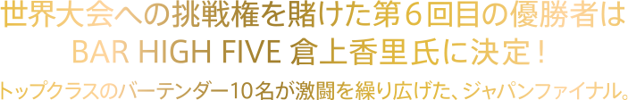 世界大会への挑戦権を賭けた第6回目の優勝者はBAR HIGH FIVE倉上香里氏に決定！トップクラスのバーテンダー10名が激闘を繰り広げた、ジャパンファイナル。